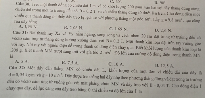 50 . C. 60°. D. 90°.
Câu 30: Treo một thanh đồng có chiều dài 1 m và có khối lượng 200 gam vào hai sợi dây thẳng đứng cùng
chiều dài trong một từ trường đều có B=0,2T và có chiều thẳng đứng từ dưới lên trên. Cho dòng điện một
chiều qua thanh đồng thì thấy dây treo bị lệch so với phương thẳng một góc 60° Lấy g=9,8m/s^2 , lực cǎng
của dây bằng
A. 1,96 N. B. 2,06 N. C. 1, 69 N. D. 2,6 N.
Cầu 31: Hai thanh ray Xx và Yy nằm ngang, song song và cách nhau 20 cm đặt trong từ trường đều có
véctơ cảm ứng từ thẳng đứng hướng xuống dưới với B=0,2T T. Một thanh kim loại đặt trên ray vuông góc
với ray. Nối ray với nguồn điện để trong thanh có dòng điện chạy qua. Biết khối lượng của thanh kim loại là
200 g. Biết thanh MN trượt sang trái với gia tốc 2m/s^2. Độ lớn của cường độ dòng điện trong thanh MN
là
A. 5 A. B. 7,5 A. C. 10 A. D. 12,5 A.
Câu 32: Một dây dẫn thẳng MN có chiều dài L, khối lượng của một đơn vị chiều dài của dây là
d=0,04kg/m và g=10m/s^2. Dây được treo bằng hai dây nhẹ theo phương thẳng đứng và đặt trong từ trường
đều có véctơ cảm ứng từ vuông góc với mặt phăng chứa MN và dây treo với B=0,04T. Cho dòng điện I
chạy qua dây, đề lực căng của dây treo bằng 0 thì chiều và độ lớn của Ⅰ là