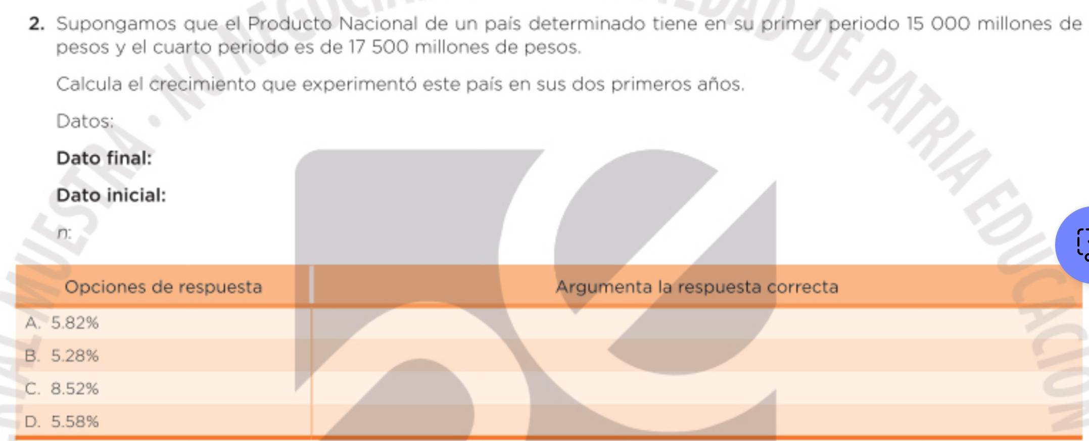 Supongamos que el Producto Nacional de un país determinado tiene en su primer periodo 15 000 millones de
pesos y el cuarto periodo es de 17 500 millones de pesos.
Calcula el crecimiento que experimentó este país en sus dos primeros años.
E PATRI E
Datos:
Dato final:
Dato inicial:
n:
Opciones de respuesta Argumenta la respuesta correcta
A. 5.82%
B. 5.28%
C. 8.52%
D. 5.58%