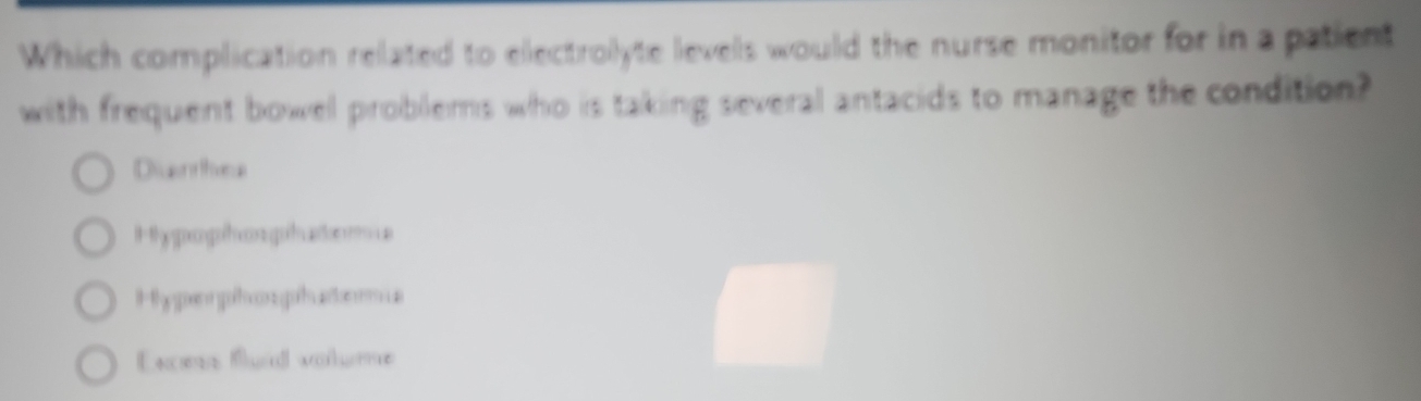 Which complication related to electrolyte levels would the nurse monitor for in a patient
with frequent bowel problems who is taking several antacids to manage the condition?
Diuarhea
H hy pophon ghaton
Hhyporphon phatoms
Excess Burd volume