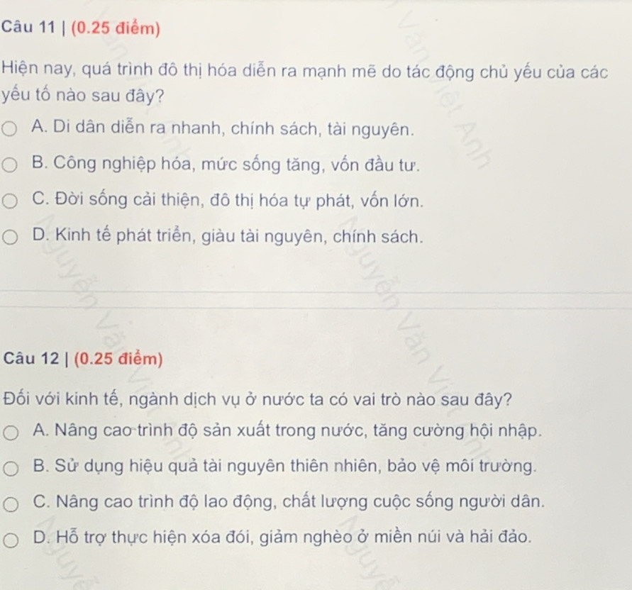 Hiện nay, quá trình đô thị hóa diễn ra mạnh mẽ do tác động chủ yếu của các
yếu tố nào sau đây?
A. Di dân diễn ra nhanh, chính sách, tài nguyên.
B. Công nghiệp hóa, mức sống tăng, vốn đầu tư.
C. Đời sống cải thiện, đô thị hóa tự phát, vốn lớn.
D. Kinh tế phát triển, giàu tài nguyên, chính sách.
Câu 12 | (0.25 điểm)
Đối với kinh tế, ngành dịch vụ ở nước ta có vai trò nào sau đây?
A. Nâng cao trình độ sản xuất trong nước, tăng cường hội nhập.
B. Sử dụng hiệu quả tài nguyên thiên nhiên, bảo vệ môi trường.
C. Nâng cao trình độ lao động, chất lượng cuộc sống người dân.
D. Hỗ trợ thực hiện xóa đói, giảm nghèo ở miền núi và hải đảo.