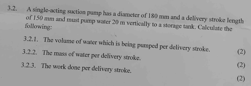 A single-acting suction pump has a diameter of 180 mm and a delivery stroke length 
of 150 mm and must pump water 20 m vertically to a storage tank. Calculate the 
following: 
3.2.1. The volume of water which is being pumped per delivery stroke. (2) 
3.2.2. The mass of water per delivery stroke. 
(2) 
3.2.3. The work done per delivery stroke. 
(2)