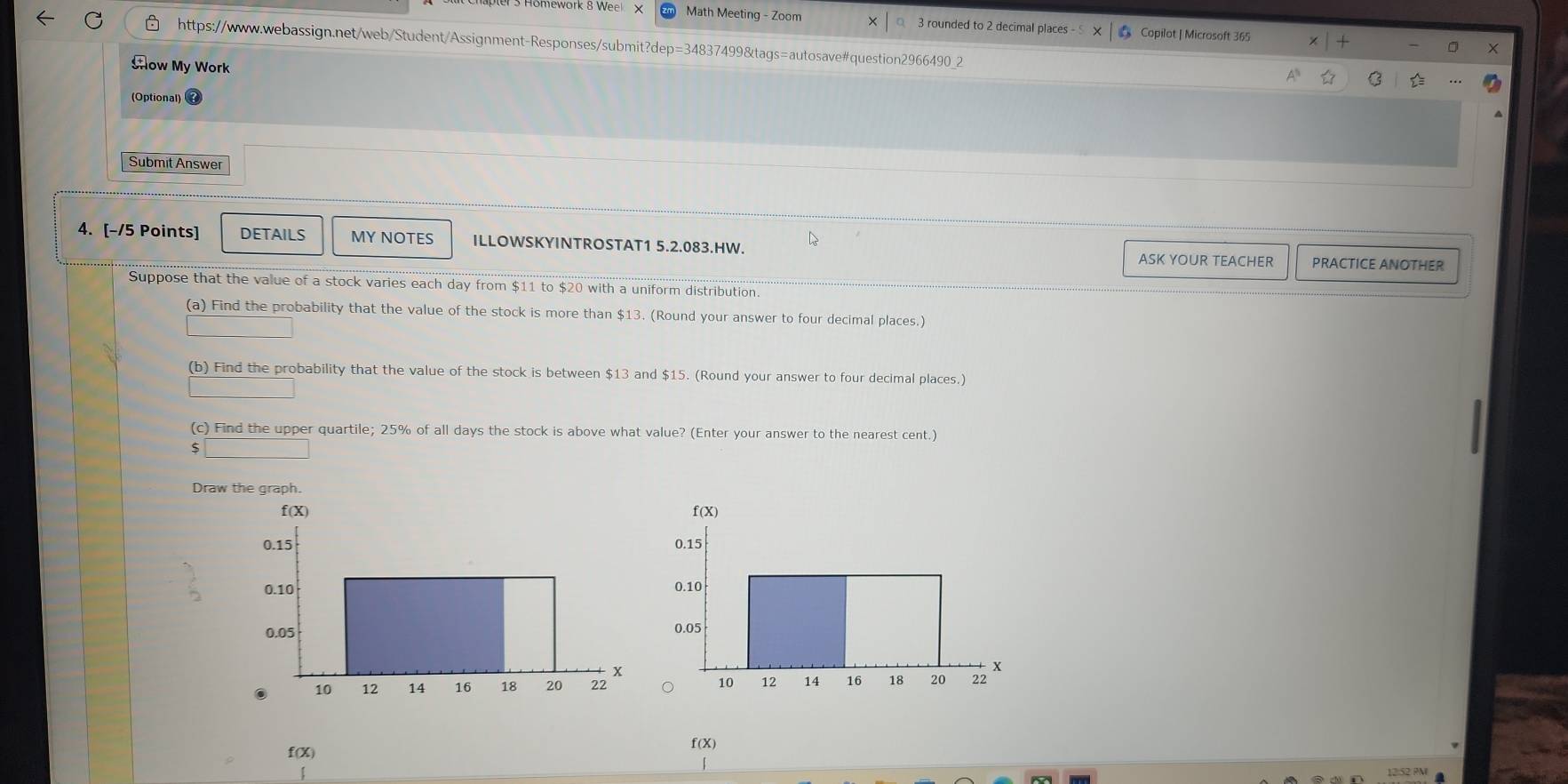 mework 8 Weel X Math Meeting - Zoom 3 rounded to 2 decimal places - 5 # Copilot | Microsoft 365 
https://www.webassign.net/web/Student/Assignment-Responses/submit?dep=34837499&tags=autosave#question2966490_2 
X 
Aow My Work 
(Optional) 
Submit Answer 
L 
4. [-/5 Points] DETAILS MY NOTES ILLOWSKYINTROSTAT1 5.2.083.HW. ASK YOUR TEACHER PRACTICE ANOTHER 
Suppose that the value of a stock varies each day from $11 to $20 with a uniform distribution. 
(a) Find the probability that the value of the stock is more than $13. (Round your answer to four decimal places.) 
(b) Find the probability that the value of the stock is between $13 and $15. (Round your answer to four decimal places.) 
(c) Find the upper quartile; 25% of all days the stock is above what value? (Enter your answer to the nearest cent.) 
Draw the graph.

f(X) f (X)
12:52 PM