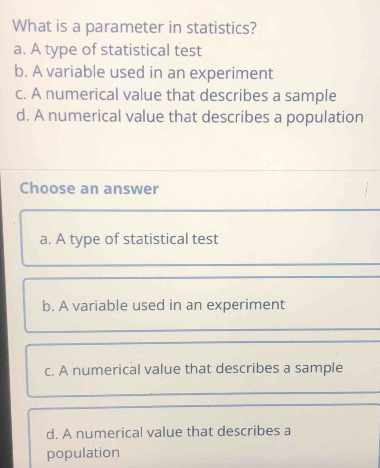 What is a parameter in statistics?
a. A type of statistical test
b. A variable used in an experiment
c. A numerical value that describes a sample
d. A numerical value that describes a population
Choose an answer
a. A type of statistical test
b. A variable used in an experiment
c. A numerical value that describes a sample
d. A numerical value that describes a
population