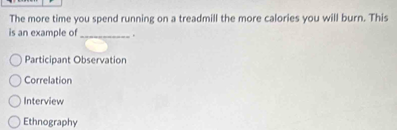 The more time you spend running on a treadmill the more calories you will burn. This
is an example of_
.
Participant Observation
Correlation
Interview
Ethnography