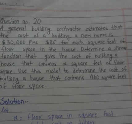 Question no. 20 
A general building contractor estimates that 
the cost of a boilding a new home is
$30, 000 plus 585 for each square foot of 
floor space in the house. Determine a Rinear 
function that gives the cost of building a 
house that contains n square feet of floor 
space. Use this model to determine the cost of 
boilding a house that contains 1800 square feet
of floor space. 
Solution:" 
let
x= floor space in square foot
in Jollave