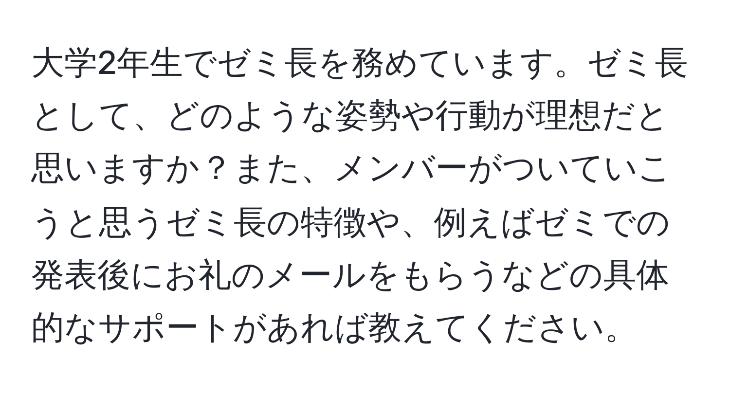 大学2年生でゼミ長を務めています。ゼミ長として、どのような姿勢や行動が理想だと思いますか？また、メンバーがついていこうと思うゼミ長の特徴や、例えばゼミでの発表後にお礼のメールをもらうなどの具体的なサポートがあれば教えてください。