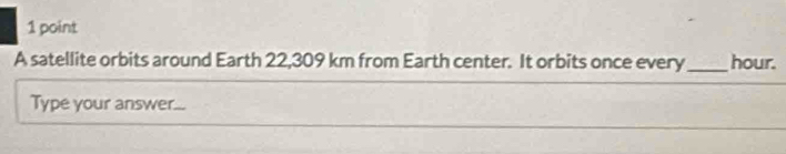 A satellite orbits around Earth 22,309 km from Earth center. It orbits once every_ hour. 
Type your answer...