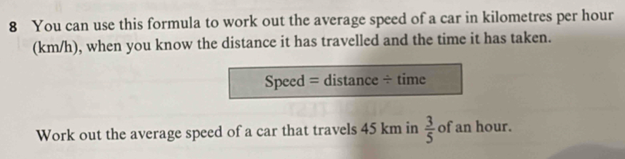 You can use this formula to work out the average speed of a car in kilometres per hour
(km/h), when you know the distance it has travelled and the time it has taken. 
Speed = distance ÷ time 
Work out the average speed of a car that travels 45 km in  3/5  of an hour.