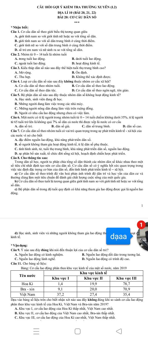 câU hỏi gợi Ý kIẻM trA thườnG XUyÊN (L2)
địa lÍ 10 (bài 20, 21, 22)
bài 20: Cơ CầU Dân sÓ
* Nhận biết:
Câu 1. Cơ cầu dân số theo giới biểu thị tương quan giữa
A. giới tính nam so với giới tính nữ hoặc so với tổng số dân.
B. giới tính nam so với số dân trung bình ở cùng thời điểm.
C. giới tính nữ so với số dân trung bình ở cùng thời điểm.
D. số trẻ em nam và nữ sinh ra so với tổng số dân.
Câu 2. Nhóm từ 0 - 14 tuổi là nhóm tuổi
A. trong tuổi lao động. B. đưới tuổi lao động.
C. ngoài tuổi lao động. D. hoạt động kinh tế.
Câu 3. Kiểu tháp dân số nào sau đây thể hiện tuổi thọ trung bình cao?
A. Mở rộng. B. Ôn định.
C. Thu hẹp D. Không thể xác định được.
Câu 4. Loại cơ cấu dân số nào sau đây không thuộc nhóm cơ cấu xã hội?
A. Cơ cầu dân số theo nhóm tuổi. B. Cơ cấu dân số theo lao động.
C. Cơ cấu dân số theo dân tộc. D. Cơ cầu dân số theo ngôn ngữ, tôn giáo.
Câu 5. Bộ phận dân số nào sau đây thuộc nhóm dân số không hoạt động kinh tế?
A. Học sinh, sinh viên đang đi học.
B. Những người đang làm việc trong các nhà máy.
C. Những người nông dân đang làm việc trên ruộng đồng.
D. Người có nhu cầu lao động nhưng chưa có việc làm.
Câu 6. Một nước có tỉ lệ người trong nhóm tuổi từ 0 − 14 tuổi chiếm không dưới 35%, tỉ lệ người
từ 65 tuổi trở lên là không quả 7% số dân cả nước thì được xếp là nước có cơ cầu
A. dân số trẻ. B. dân số giả. C. dân số trung bình. D. dân số cao.
Câu 7. Cơ cấu dân số theo nhóm tuổi có vai trò quan trọng trong sự phát triển kinh tế - xã hội của
các nước vì nó cho biết
A. đặc điểm nguồn lao động, khả năng phát triển dân số.
B. số người không tham gia hoạt động kinh tế, tỉ lệ dân số phụ thuộc.
C. tình hình sinh, tử, tuổi thọ trung bình, khả năng phát triển dân số, nguồn lao động.
D. sự phân bố sản xuất, tổ chức đời sống xã hội, hoạch định chiến lược phát triển,
Câu 8. Cho thông tin sau:
Trong dân số học, người ta phân chia tổng số dân thành các nhóm dân số khác nhau theo một
số tiêu chí nhất định tạo nên cơ cấu dân số. Cơ cấu dân số có ý nghĩa hết sức quan trọng trong
việc xác định đặc trưng cơ bản của dân số, đến tình hình phát triển kinh tế - xã hội.
a) Cơ cầu dân số theo trình độ văn hoá phản ánh trình độ dân trí và học vẫn của dân cư và
thường dùng làm một tiêu chuẩn để đánh giá chất lượng cuộc sống của một quốc gia.
b) Cơ cầu dân số theo tuổi là tương quan giữa giới tính nam so với giới tính nữ hoặc so với tổng
số dân
c) Bộ phận dân số trong độ tuổi quy định có khả năng tham gia lao động được gọi là nguồn lao
động.
1
d) Học sinh, sinh viên và những người không tham gia lao động thư
kinh tế. dạaa oat
* Vận dụng:
Câu 9. Ý nào sau đây đúng khi nói đến thuận lợi của cơ cấu dân số trẻ?
A. Nguồn lao động có kinh nghiệm. B. Nguồn lao động dồi dào trong tương lai.
C. Nguồn lao động lành nghề. D. Nguồn lao động có trình độ cao.
Câu 11. Cho bảng số liệu:
Bảng: Cơ cầu lao đg phân theo khu vực kinh tế của một số nước, năm 2019
nhận xét nào sau đ
phân theo khu vực kinh tế của Hoa Kì, Việt Nam và Bra-xin năm 2019?
A. Khu vực I, cơ cấu lao động của Hoa Kì thấp nhất, Việt Nam cao nhất.
B. Khu vực II, cơ cấu lao động của Việt Nam cao nhất, Bra-xin thấp nhất.
C. Khu vực III, cơ cấu lao động của Hoa Kì cao nhất, Việt Nam thấp nhất.