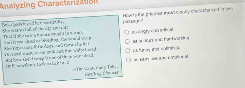 Analyzing Characterization
But, speaking of her sensibility, How is the prioress most clearly characterized in this
She was so full of charity and pity passage?
That if she saw a mouse caught in a trap,
as angry and critical
And it was dead or bleeding, she would weep.
She kept some little dogs, and these she fed as serious and hardworking
On roast meat, or on milk and fine white bread.
But how she’d weep if one of them were dead, as funny and optimistic
Or if somebody took a stick to it! as sensitive and emotional
--The Canterbury Tales,
Geoffrey Chaucer