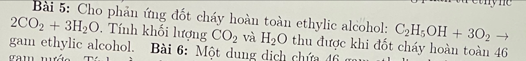 Cho phản ứng đốt cháy hoàn toàn ethylic alcohol: C_2H_5OH+3O_2to
2CO_2+3H_2O. Tính khối lượng CO_2 và H_2O thu được khi đốt cháy hoàn toàn 46
gam ethylic alcohol. Bài 6: Một dung dịch chứa 46
gam