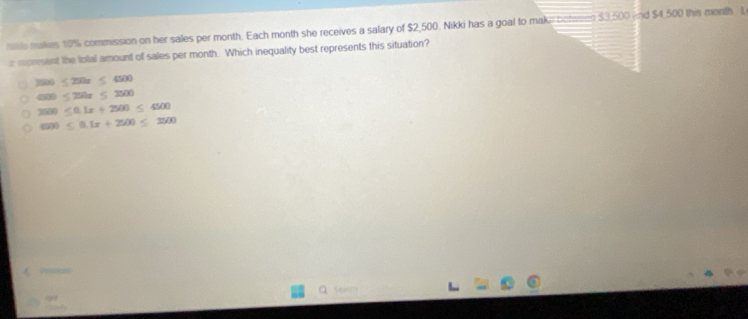 haile makes 10% commission on her sales per month. Each month she receives a salary of $2,500. Nikki has a goal to make bomeen $3,500 nd $4,500 this month L
x represent the folal amount of sales per month. Which inequality best represents this situation?
3500≤ 250x≤ 4500
4000≤ 250x≤ 3500
3500≤ 0.1x+2500≤ 4500
600≤ 0.1x+2500≤ 3500