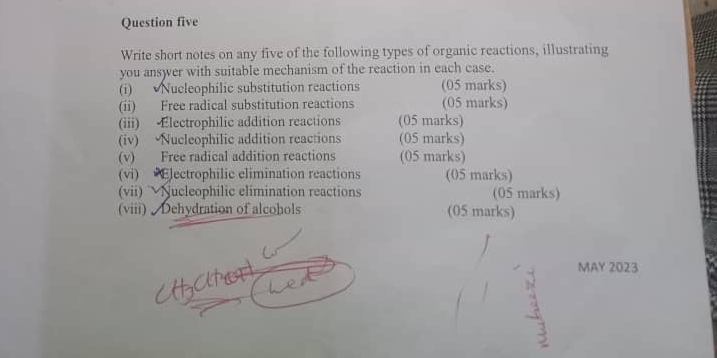 Question five 
Write short notes on any five of the following types of organic reactions, illustrating 
you ansyer with suitable mechanism of the reaction in each case. 
(i) Nucleophilic substitution reactions (05 marks) 
(ii) Free radical substitution reactions (05 marks) 
(iii) Electrophilic addition reactions (05 marks) 
(iv) Nucleophilic addition reactions (05 marks) 
(v) Free radical addition reactions (05 marks) 
(vi) Electrophilic elimination reactions (05 marks) 
(vii) Nucleophilic elimination reactions (05 marks) 
(viii) Dehydration of alcohols (05 marks) 
MAY 2023 
3