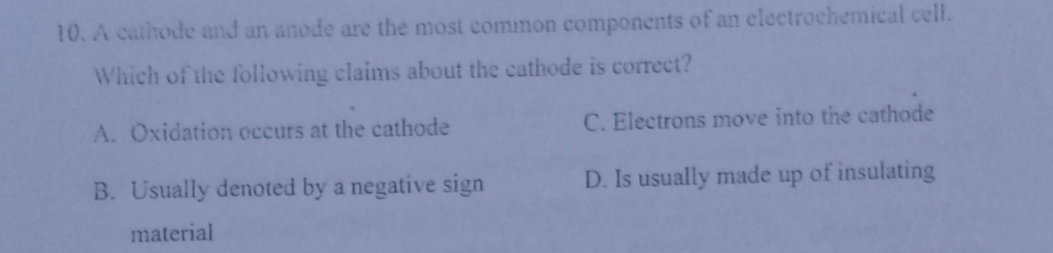 A cathode and an anode are the most common components of an electrochemical cell.
Which of the following claims about the cathode is correct?
A. Oxidation occurs at the cathode C. Electrons move into the cathode
B. Usually denoted by a negative sign D. Is usually made up of insulating
material