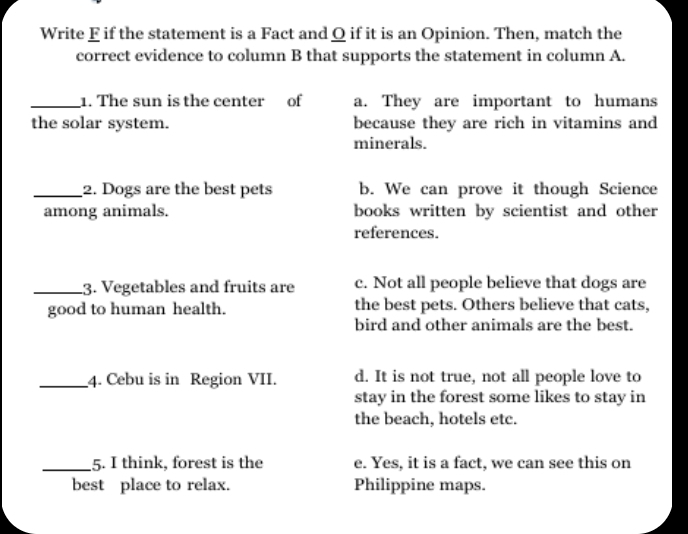 Write F if the statement is a Fact and Q if it is an Opinion. Then, match the
correct evidence to column B that supports the statement in column A.
_1. The sun is the center of a. They are important to humans
the solar system. because they are rich in vitamins and
minerals.
_2. Dogs are the best pets b. We can prove it though Science
among animals. books written by scientist and other
references.
_3. Vegetables and fruits are c. Not all people believe that dogs are
good to human health. the best pets. Others believe that cats,
bird and other animals are the best.
_4. Cebu is in Region VII. d. It is not true, not all people love to
stay in the forest some likes to stay in
the beach, hotels etc.
_5. I think, forest is the e. Yes, it is a fact, we can see this on
best place to relax. Philippine maps.