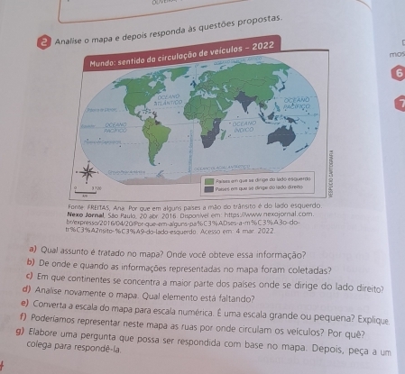 Analise o mapa e depois responda às questões propostas. 
ículos - 2022 
mos 
6 
Fonte: FREITAS, Ana. Por que em alguns países a mão do trânsito é do lado esqu 
Nexo Jørnal, São Paulo, 20 abr. 2016. Disponivel em: https://www nexojornal.com. 
br/expresso/2016/04/20/Por-que-er-alquns-pa% C3%.AD.ses-a-m % C3%.A.3o-do-
tr% C3%A2nsite= %C3%A9-do-lado-esquerdo. Acesso em 4 mar 2022 
a) Qual assunto é tratado no mapa? Onde você obteve essa informação? 
b) De onde e quando as informações representadas no mapa foram coletadas? 
c) Em que continentes se concentra a maior parte dos países onde se dirige do lado direito? 
d) Analise novamente o mapa. Qual elemento está faltando? 
e) Converta a escala do mapa para escala numérica. É uma escala grande ou pequena? Explique 
f) Poderíamos representar neste mapa as ruas por onde circulam os veículos? Por quê? 
g) Elabore uma pergunta que possa ser respondida com base no mapa. Depois, peça a um 
colega para respondê-la