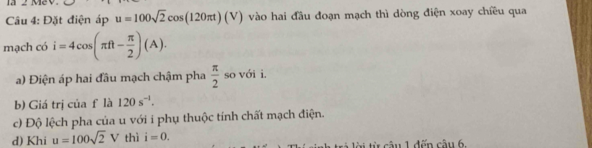 la 2 MeV. 
Câu 4: Đặt điện áp u=100sqrt(2)cos (120π t)(V) vào hai đầu đoạn mạch thì dòng điện xoay chiều qua 
mạch có i=4cos (π ft- π /2 )(A). 
a) Điện áp hai đầu mạch chậm pha  π /2  so với i. 
b) Giá trị của f là 120s^(-1). 
c) Độ lệch pha của u với i phụ thuộc tính chất mạch điện. 
d) Khi u=100sqrt(2)V thì i=0. 
t câu 1 đến cậu 6