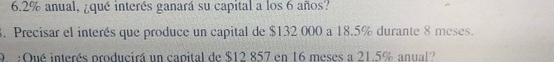 6. 2% anual, ¿qué interés ganará su capital a los 6 años? 
3. Precisar el interés que produce un capital de $132 000 a 18.5% durante 8 meses. 
9. ;Qué interés producirá un capital de $12 857 en 16 meses a 21.5% anual?