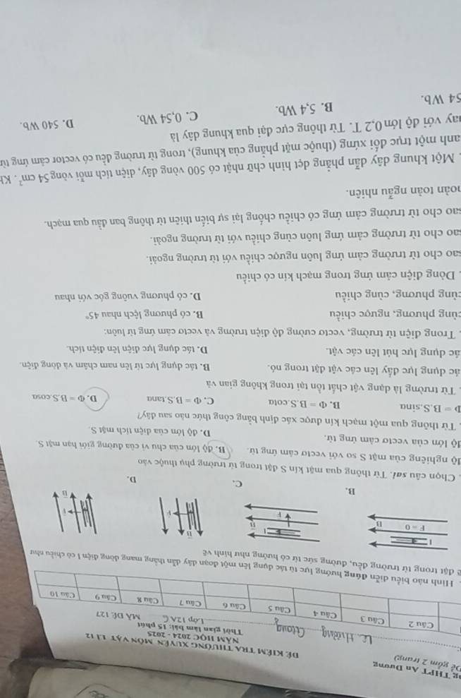 THPT An Dương
Dể gồm 2 trang)
Đế Kiêm tra thường
ng lên một đoạn dây dẫn thắng mang dòng điện I có chiều như
2ng đều, đường sức từ có hướng như hình về
  
V
B.
C.
D.
Chọn câu sơi. Từ thông qua mặt kín S đặt trong từ trường phụ thuộc vào
độ nghiêng của mặt S so với vectơ cảm ứng từ. B. độ lớn của chu vì của đường giới hạn mặt S.
lộ lớn của vectơ cảm ứng từ. D. độ lớn của diện tích mật S.
1 Từ thông qua một mạch kín được xác định bằng công thức nào sau đây?
D=B.S.sina B. Phi =B.S cota C. Phi =BS.tan alpha D. Phi =BScos alpha
Từ trường là dạng vật chất tồn tại trong không gian và
ác dụng lực đầy lên các vật đặt trong nó. B. tác dụng lực từ lên nam châm và dòng điện
lác dụng lực hút lên các vật. D. tác dụng lực diện lên điện tích
1 Trong điện từ trường, vectơ cường độ điện trường và vectơ cảm ứng từ luôn:
cùng phương, ngược chiều B. có phương lệch nhau 45°
cùng phương, cùng chiều D. có phương vuông góc với nhau
. Dòng điện cảm ứng trong mạch kín có chiều
sao cho từ trường cảm ứng luôn ngược chiều với từ trường ngoài.
sao cho từ trường cảm ứng luôn cùng chiều với từ trường ngoài.
sao cho từ trường cảm ứng có chiều chống lại sự biến thiên từ thông ban đầu qua mạch.
hoàn toàn ngẫu nhiên.
1 Một khung dây dẫn phẳng dẹt hình chữ nhật có 500 vòng dây, diện tích mỗi vòng 54cm^2 KI
Danh một trục đối xứng (thuộc mặt phẳng của khung), trong từ trường đều có vector cảm ứng từ
nay với độ lớn 0,2 T. Từ thông cực đại qua khung dây là
54 Wb. B. 5,4 Wb. C. 0,54 Wb. D. 540 Wb.