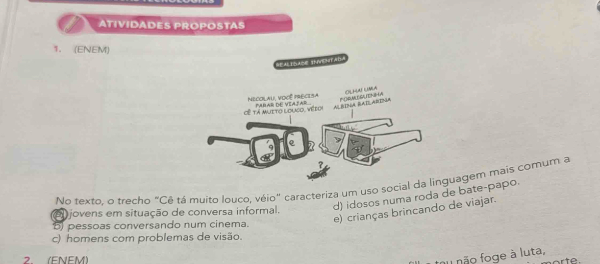 a ATIVIDADES PROPOSTAS
1. (ENEM)
No texto, o trecho "Cê tá muito louco, véio" caracteriza um uso sociauagem mais comum a
d) idosos numa roda de bate-papo.
e) crianças brincando de viajar.
el jovens em situação de conversa informal.
b) pessoas conversando num cinema.
c) homens com problemas de visão.
2 (FNFM)
nu não foge à luta,