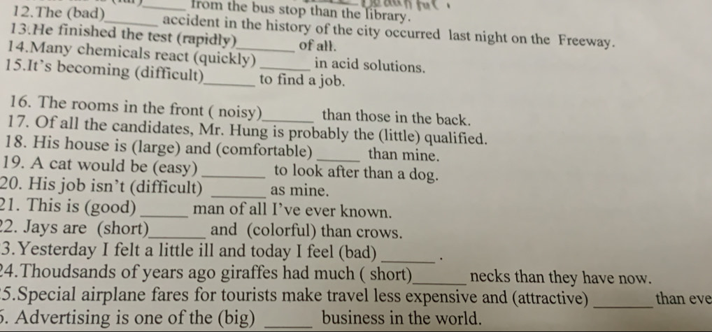 from the bus stop than the library. 
12.The (bad)_ accident in the history of the city occurred last night on the Freeway. 
13.He finished the test (rapidly) of all. 
14.Many chemicals react (quickly) in acid solutions. 
15.It’s becoming (difficult)_ to find a job. 
16. The rooms in the front ( noisy) than those in the back. 
17. Of all the candidates, Mr. Hung is probably the (little) qualified. 
18. His house is (large) and (comfortable) than mine. 
19. A cat would be (easy) _to look after than a dog. 
20. His job isn’t (difficult) _as mine. 
21. This is (good) _man of all I’ve ever known. 
2. Jays are (short)_ and (colorful) than crows. 
3.Yesterday I felt a little ill and today I feel (bad) _. 
24.Thoudsands of years ago giraffes had much ( short)_ necks than they have now. 
25.Special airplane fares for tourists make travel less expensive and (attractive) _than eve 
5. Advertising is one of the (big) _business in the world.