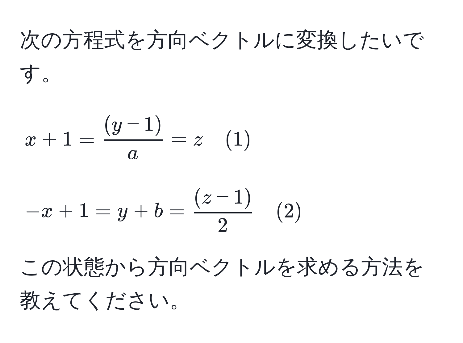 次の方程式を方向ベクトルに変換したいです。  
[
x + 1 =  ((y - 1))/a  = z quad (1)  
]  
[
-x + 1 = y + b =  ((z - 1))/2  quad (2)  
]  
この状態から方向ベクトルを求める方法を教えてください。