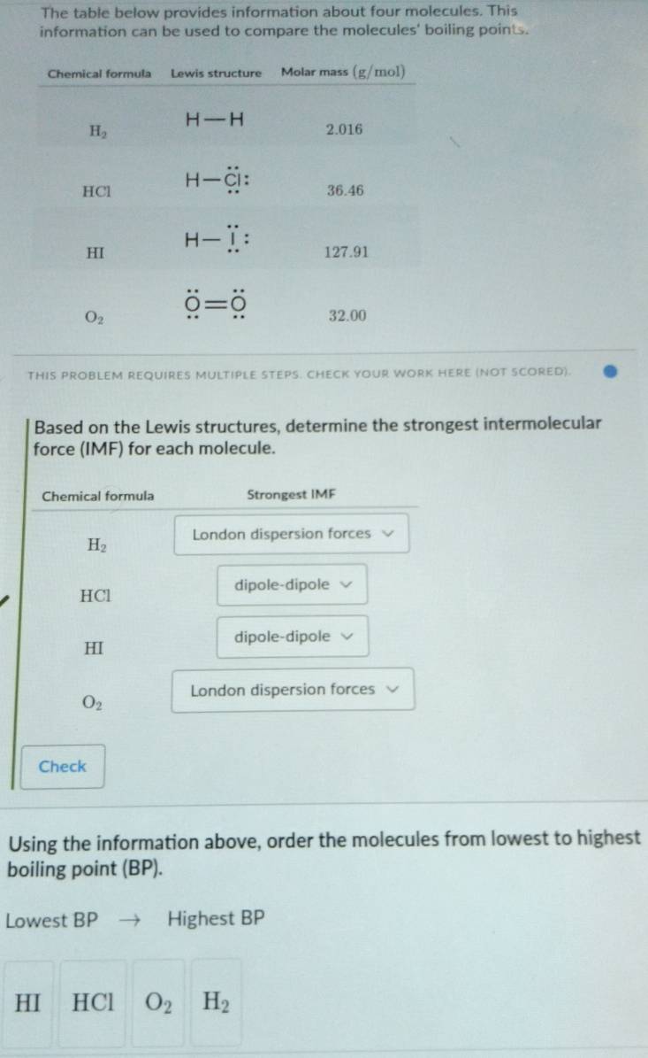 The table below provides information about four molecules. This
information can be used to compare the molecules' boiling points.
THIS PROBLEM REQUIRES MULTIPLE STEPS. CHECK YOUR WORK HERE (NOT SCORED).
Based on the Lewis structures, determine the strongest intermolecular
force (IMF) for each molecule.
Chemical formula Strongest IMF
H_2 London dispersion forces
HCl dipole-dipole
dipole-dipole
HI
O_2 London dispersion forces
Check
Using the information above, order the molecules from lowest to highest
boiling point (BP).
Lowest BP Highest BP
HI HCl O_2 H_2