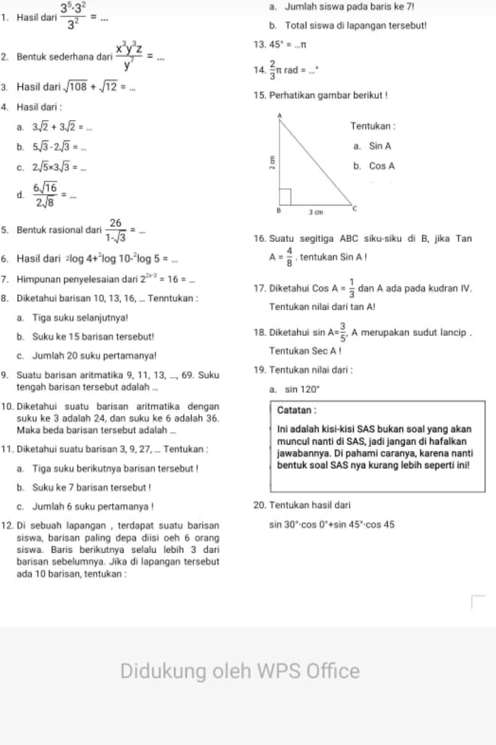 Hasil dari  3^5· 3^2/3^2 =... _
a. Jumlah siswa pada baris ke 7!
b. Total siswa di lapangan tersebut!
2. Bentuk sederhana dari  x^3y^3z/y^7 =... _
13. 45°=...π
14.  2/3 π rad= _ 1
3. Hasil dari sqrt(108)+sqrt(12)= _
15. Perhatikan gambar berikut !
4. Hasil dari :
a. 3sqrt(2)+3sqrt(2)= Tentukan :
b. 5sqrt(3)-2sqrt(3)= _ sin A
c. 2sqrt(5)* 3sqrt(3)= _ CosA
d.  6sqrt(16)/2sqrt(8) = _
5. Bentuk rasional dari  26/1-sqrt(3) =. _
16. Suatu segitiga ABC siku-siku di B, jika Tan
6. Hasil dari^2log 4+^2log 10-^2log 5=... A= 4/8  , tentukan SinAI
7. Himpunan penyelesaian dari 2^(2x-3)=16= _17. Diketahui Cos A= 1/3  danA ada pada kudran IV.
8. Diketahui barisan 10, 13, 16, ... Tenntukan :
Tentukan nilai dari tan A!
a. Tiga suku selanjutnya!
b. Suku ke 15 barisan tersebut! 18. Diketahui sin A= 3/5  , A merupakan sudut lancip .
c. Jumlah 20 suku pertamanya! Tentukan Sec A !
9. Suatu barisan aritmatika 9, 11, 13, ..., 69. Suku 19. Tentukan nilai dari :
tengah barisan tersebut adalah ...
a, sin 120°
10. Diketahui suatu barisan aritmatika dengan Catatan :
suku ke 3 adalah 24, dan suku ke 6 adalah 36.
Maka beda barisan tersebut adalah Ini adalah kisi-kisi SAS bukan soal yang akan
muncul nanti di SAS, jadi jangan di hafalkan
11. Diketahui suatu barisan 3, 9, 27, .. Tentukan : jawabannya. Di pahami caranya, karena nanti
a. Tiga suku berikutnya barisan tersebut ! bentuk soal SAS nya kurang lebih seperti ini!
b. Suku ke 7 barisan tersebut!
c. Jumiah 6 suku pertamanya ! 20. Tentukan hasil dari
12. Di sebuah lapangan , terdapat suatu barisan sin 30°· cos 0°+sin 45°· cos 45
siswa, barisan paling depa diisi oeh 6 orang
siswa. Baris berikutnya selalu lebih 3 dari
barisan sebelumnya. Jika di lapangan tersebut
ada 10 barisan, tentukan :
Didukung oleh WPS Office