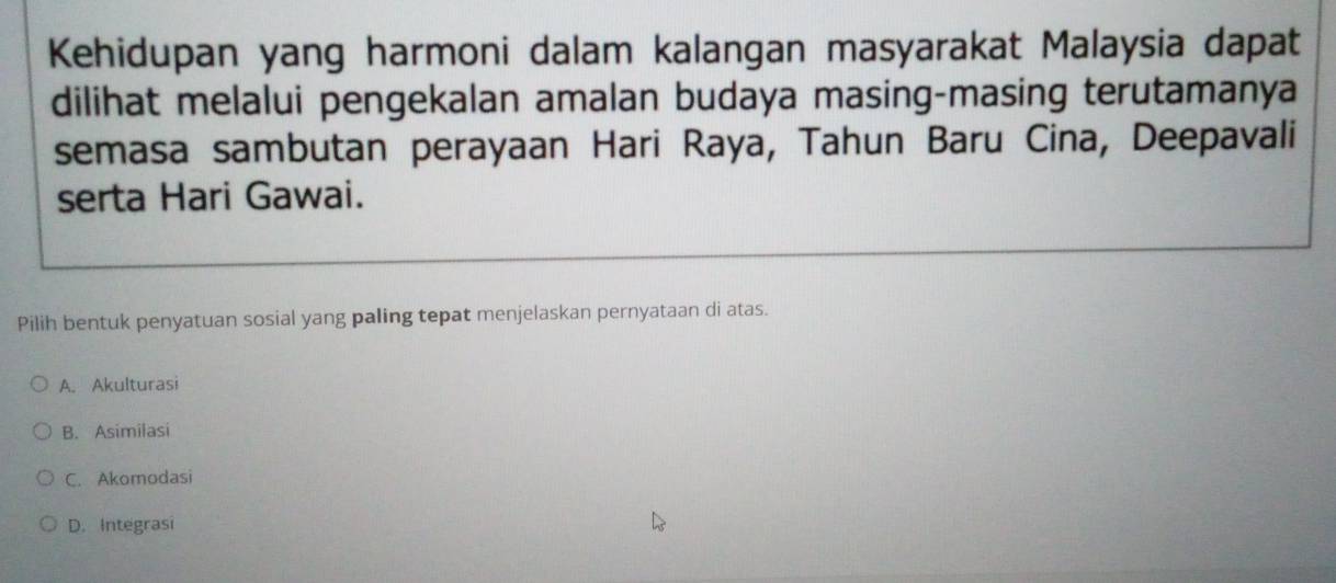 Kehidupan yang harmoni dalam kalangan masyarakat Malaysia dapat
dilihat melalui pengekalan amalan budaya masing-masing terutamanya
semasa sambutan perayaan Hari Raya, Tahun Baru Cina, Deepavali
serta Hari Gawai.
Pilih bentuk penyatuan sosial yang paling tepat menjelaskan pernyataan di atas.
A. Akulturasi
B. Asimilasi
C. Akomodasi
D. Integrasi