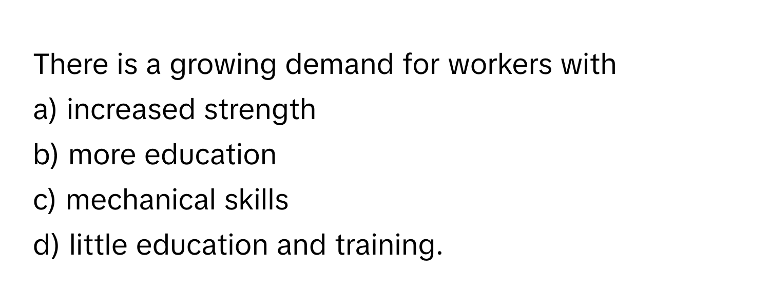 There is a growing demand for workers with 
a) increased strength 
b) more education 
c) mechanical skills 
d) little education and training.