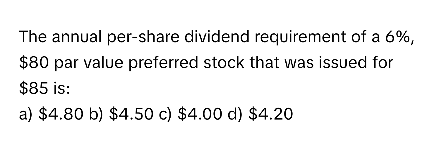 The annual per-share dividend requirement of a 6%, $80 par value preferred stock that was issued for $85 is:

a) $4.80 b) $4.50 c) $4.00 d) $4.20