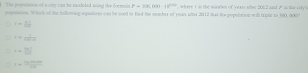 The population of a city can be modcled using the formala P=100,000-10^(0.02) , where t is the aumber of years after 2012 and P is the city's
population. Which of the following equations can be used to find the number of years after 2012 that the popalation will triple to 300, 000?
1= (b-1)/1-10 
I= 1/tan (1)(1)) 
t= lg 1/144 
I= (lg 28.000)/1.65 