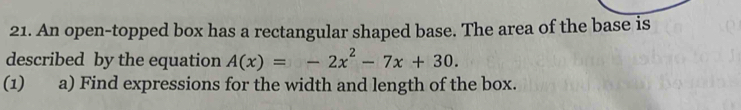 An open-topped box has a rectangular shaped base. The area of the base is 
described by the equation A(x)=-2x^2-7x+30. 
(1) a) Find expressions for the width and length of the box.