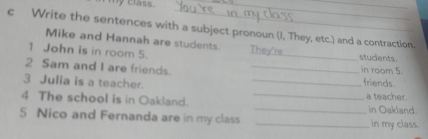 my class. 
_ 
_ 
c Write the sentences with a subject pronoun (I, They, etc.) and a contraction. 
Mike and Hannah are students. They're 
1 John is in room 5. 
_ 
students. 
2 Sam and I are friends._ 
in room 5. 
3 Julia is a teacher. _friends. 
4 The school is in Oakland._ 
a teacher. 
_in Oakland. 
5 Nico and Fernanda are in my class_ 
in my class.