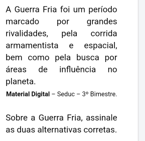 A Guerra Fria foi um período 
marcado por grandes 
rivalidades, pela corrida 
armamentista e espacial, 
bem como pela busca por 
áreas de influência no 
planeta. 
Material Digital - Seduc -3° Bimestre. 
Sobre a Guerra Fria, assinale 
as duas alternativas corretas.