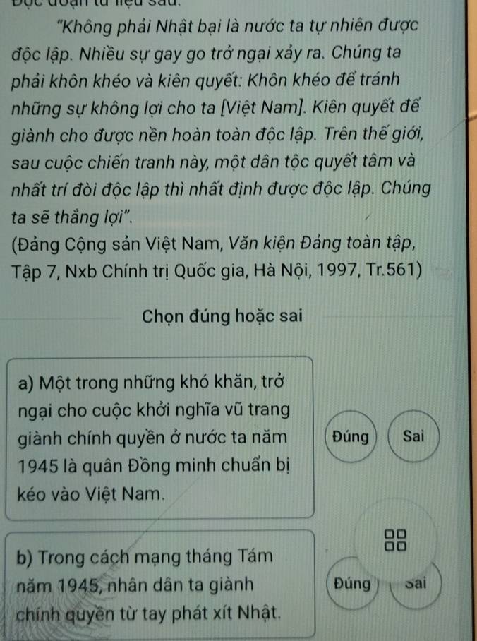 doan tu neu sad.
'Không phải Nhật bại là nước ta tự nhiên được
lộc lập. Nhiều sự gay go trở ngại xáy ra. Chúng ta
phải khôn khéo và kiên quyết: Khôn khéo để tránh
những sự không lợi cho ta [Việt Nam]. Kiên quyết đế
giành cho được nền hoàn toàn độc lập. Trên thế giới,
sau cuộc chiến tranh này, một dân tộc quyết tâm và
nhất trí đòi độc lập thì nhất định được độc lập. Chúng
ta sẽ thắng lợi".
(Đảng Cộng sản Việt Nam, Văn kiện Đảng toàn tập,
Tập 7, Nxb Chính trị Quốc gia, Hà Nội, 1997, Tr. 561)
Chọn đúng hoặc sai
a) Một trong những khó khăn, trở
ngại cho cuộc khởi nghĩa vũ trang
giành chính quyền ở nước ta năm Đúng Sai
1945 là quân Đồng minh chuẩn bị
kéo vào Việt Nam.
b) Trong cách mạng tháng Tám
năm 1945, nhân dân ta giành Đúng sai
chính quyền từ tay phát xít Nhật.