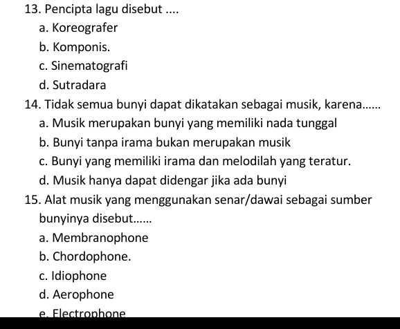 Pencipta lagu disebut ....
a. Koreografer
b. Komponis.
c. Sinematografi
d. Sutradara
14. Tidak semua bunyi dapat dikatakan sebagai musik, karena......
a. Musik merupakan bunyi yang memiliki nada tunggal
b. Bunyi tanpa irama bukan merupakan musik
c. Bunyi yang memiliki irama dan melodilah yang teratur.
d. Musik hanya dapat didengar jika ada bunyi
15. Alat musik yang menggunakan senar/dawai sebagai sumber
bunyinya disebut......
a. Membranophone
b. Chordophone.
c. Idiophone
d. Aerophone
e. Électrophone