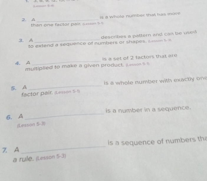 3, 5. 9. 2. 
(Lesson 5-4) 
2. A _is a whole number that has more 
than one factor pair. (Lesson 5-1) 
3. A _describes a pattern and can be used 
to extend a sequence of numbers or shapes. (Lesson 5-3) 
4. A _is a set of 2 factors that are 
multiplied to make a given product. (Lesson 5-1) 
5. A _is a whole number with exactly one 
factor pair. (Lesson 5-1) 
6. A _is a number in a sequence. 
(Lesson 5-3) 
is a sequence of numbers tha 
7. A 
_ 
a rule. (Lesson 5-3)