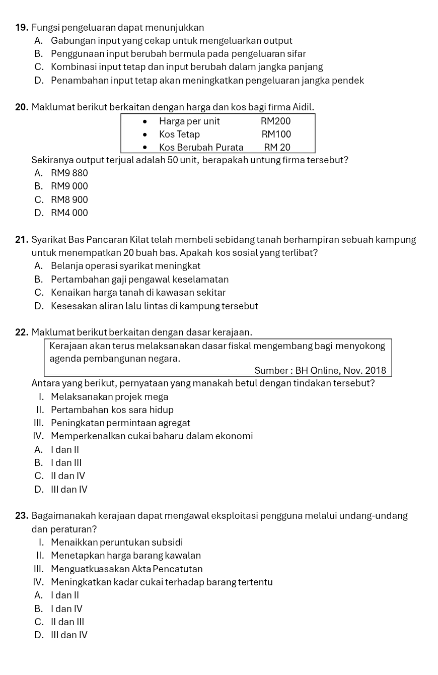 Fungsi pengeluaran dapat menunjukkan
A. Gabungan input yang cekap untuk mengeluarkan output
B. Penggunaan input berubah bermula pada pengeluaran sifar
C. Kombinasi input tetap dan input berubah dalam jangka panjang
D. Penambahan input tetap akan meningkatkan pengeluaran jangka pendek
20. Maklumat berikut berkaitan dengan harga dan kos bagi firma Aidil.
Sekiranya output terjual adalah 50 unit, berapakah untung firma tersebut?
A. RM9 880
B. RM9 000
C. RM8 900
D. RM4 000
21. Syarikat Bas Pancaran Kilat telah membeli sebidang tanah berhampiran sebuah kampung
untuk menempatkan 20 buah bas. Apakah kos sosial yang terlibat?
A. Belanja operasi syarikat meningkat
B. Pertambahan gaji pengawal keselamatan
C. Kenaikan harga tanah di kawasan sekitar
D. Kesesakan aliran lalu lintas di kampung tersebut
22. Maklumat berikut berkaitan dengan dasar kerajaan.
Kerajaan akan terus melaksanakan dasar fiskal mengembang bagi menyokong
agenda pembangunan negara.
Sumber : BH Online, Nov. 2018
Antara yang berikut, pernyataan yang manakah betul dengan tindakan tersebut?
I. Melaksanakan projek mega
II. Pertambahan kos sara hidup
III. Peningkatan permintaan agregat
IV. Memperkenalkan cukai baharu dalam ekonomi
A. I dan II
B. I dan III
C. II dan IV
D. III dan IV
23. Bagaimanakah kerajaan dapat mengawal eksploitasi pengguna melalui undang-undang
dan peraturan?
I. Menaikkan peruntukan subsidi
II. Menetapkan harga barang kawalan
III. Menguatkuasakan Akta Pencatutan
IV. Meningkatkan kadar cukai terhadap barang tertentu
A. I dan II
B. I dan IV
C. II dan III
D.III dan IV