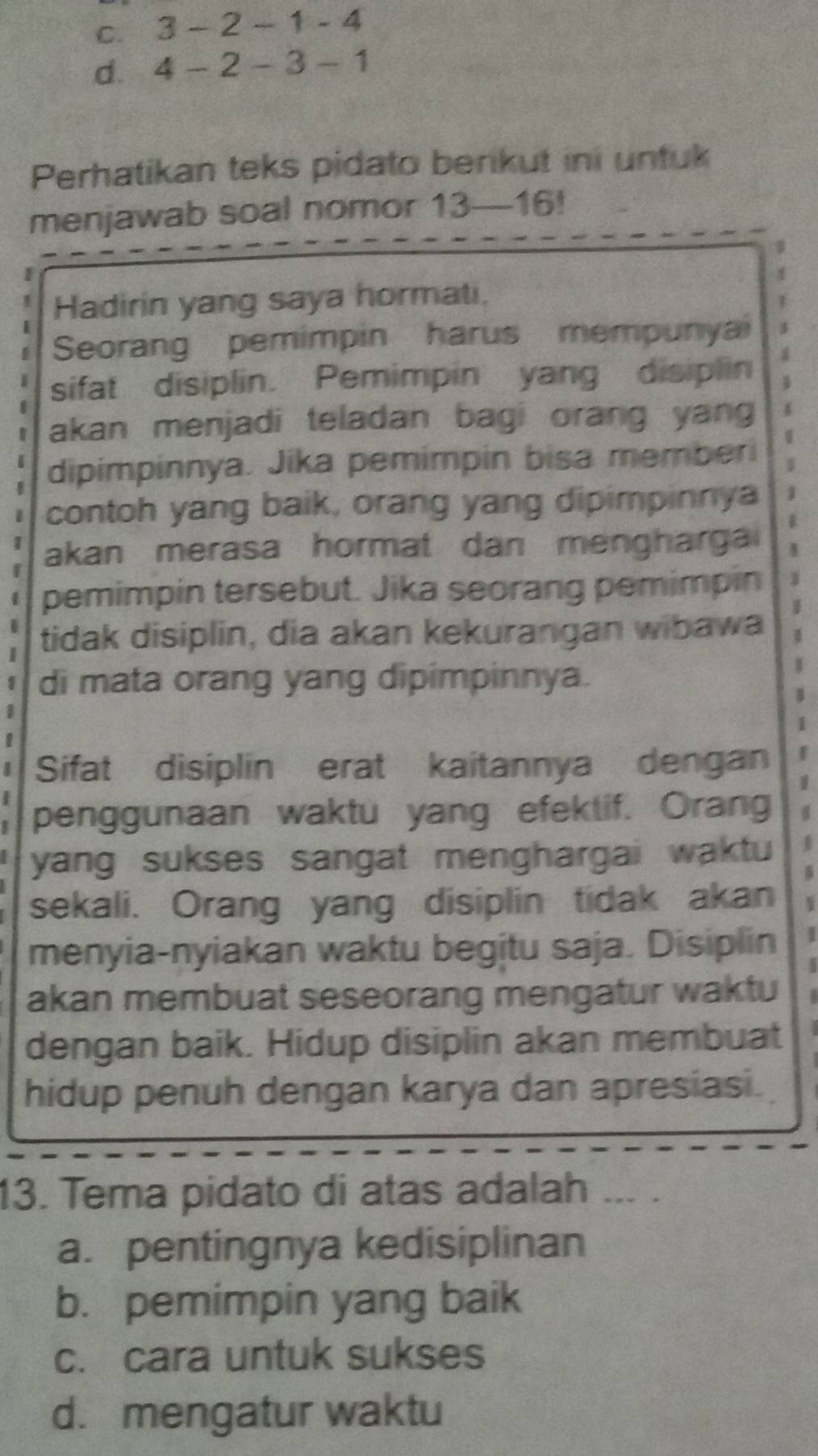 C. 3-2-1-4
d. 4-2-3-1
Perhatikan teks pidato berikut ini untuk
menjawab soal nomor 13 — 16!
Hadirin yang saya hormati.
Seorang pemimpin harus mempunyai a
sifat disiplin. Pemimpin yang disiplin
akan menjadi teladan bagi orang yang
dipimpinnya. Jika pemimpin bisa memberi
contoh yang baik, orang yang dipimpinnya 1
akan merasa hormat dan mengharga
pemimpin tersebut. Jika seorang pemimpin
tidak disiplin, dia akan kekurangan wibawa I
di mata orang yang dipimpinnya.
8
1
Sifat disiplin erat kaitannya dengan
1
penggunaan waktu yang efektif. Orang
yang sukses sangat menghargai waktu
B
sekali. Orang yang disiplin tidak akan
menyia-nyiakan waktu begitu saja. Disiplin
akan membuat seseorang mengatur waktu
dengan baik. Hidup disiplin akan membuat
hidup penuh dengan karya dan apresiasi.
13. Tema pidato di atas adalah ... .
a. pentingnya kedisiplinan
b. pemimpin yang baik
c. cara untuk sukses
d. mengatur waktu