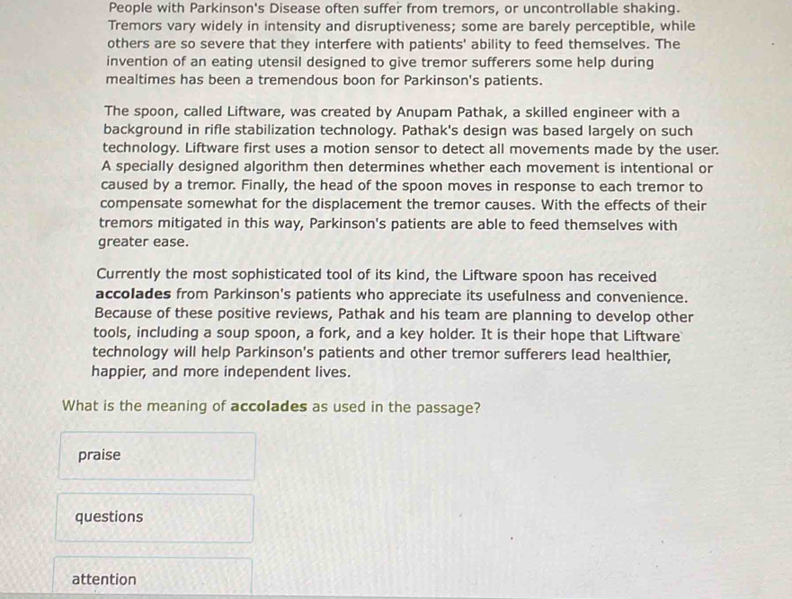 People with Parkinson's Disease often suffer from tremors, or uncontrollable shaking.
Tremors vary widely in intensity and disruptiveness; some are barely perceptible, while
others are so severe that they interfere with patients' ability to feed themselves. The
invention of an eating utensil designed to give tremor sufferers some help during
mealtimes has been a tremendous boon for Parkinson's patients.
The spoon, called Liftware, was created by Anupam Pathak, a skilled engineer with a
background in rifle stabilization technology. Pathak's design was based largely on such
technology. Liftware first uses a motion sensor to detect all movements made by the user.
A specially designed algorithm then determines whether each movement is intentional or
caused by a tremor. Finally, the head of the spoon moves in response to each tremor to
compensate somewhat for the displacement the tremor causes. With the effects of their
tremors mitigated in this way, Parkinson's patients are able to feed themselves with
greater ease.
Currently the most sophisticated tool of its kind, the Liftware spoon has received
accolades from Parkinson's patients who appreciate its usefulness and convenience.
Because of these positive reviews, Pathak and his team are planning to develop other
tools, including a soup spoon, a fork, and a key holder. It is their hope that Liftware
technology will help Parkinson's patients and other tremor sufferers lead healthier,
happier, and more independent lives.
What is the meaning of accolades as used in the passage?
praise
questions
attention