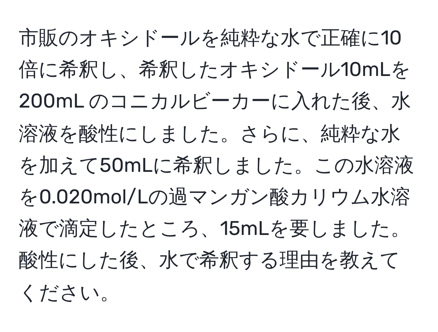 市販のオキシドールを純粋な水で正確に10倍に希釈し、希釈したオキシドール10mLを200mL のコニカルビーカーに入れた後、水溶液を酸性にしました。さらに、純粋な水を加えて50mLに希釈しました。この水溶液を0.020mol/Lの過マンガン酸カリウム水溶液で滴定したところ、15mLを要しました。酸性にした後、水で希釈する理由を教えてください。