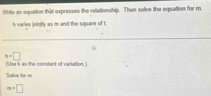 Write an equation that expresses the relationship. Then solve the equation for m.
h varies jointly as m and the square of t.
h=□
(Use k as the constant of variation.) 
Solve for m.
m=□