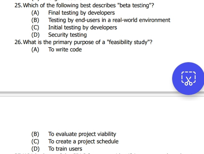 Which of the following best describes "beta testing"?
(A) Final testing by developers
(B) Testing by end-users in a real-world environment
(C) Initial testing by developers
(D) Security testing
26. What is the primary purpose of a "feasibility study"?
(A) To write code
(B) To evaluate project viability
(C) To create a project schedule
(D) To train users