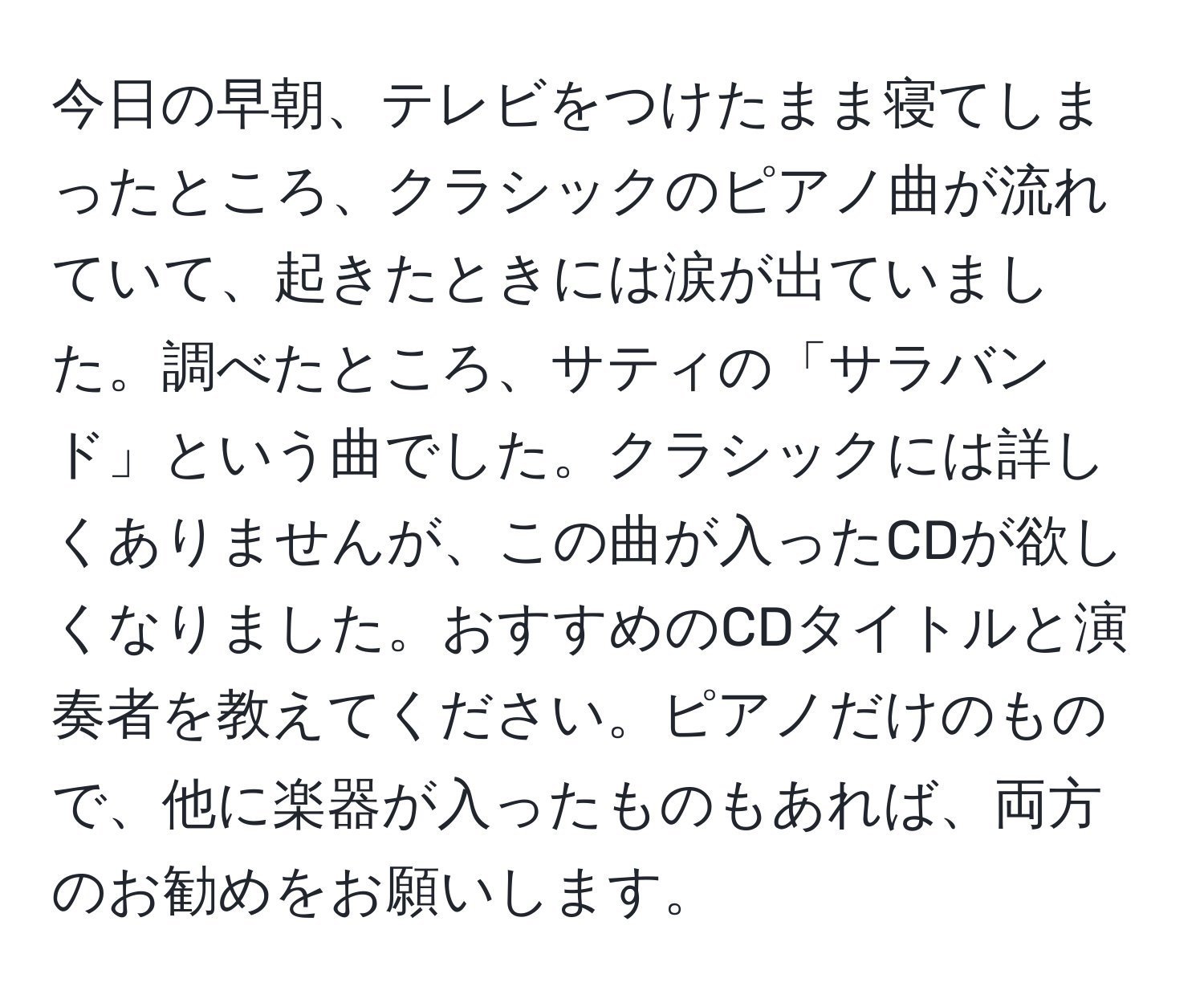 今日の早朝、テレビをつけたまま寝てしまったところ、クラシックのピアノ曲が流れていて、起きたときには涙が出ていました。調べたところ、サティの「サラバンド」という曲でした。クラシックには詳しくありませんが、この曲が入ったCDが欲しくなりました。おすすめのCDタイトルと演奏者を教えてください。ピアノだけのもので、他に楽器が入ったものもあれば、両方のお勧めをお願いします。