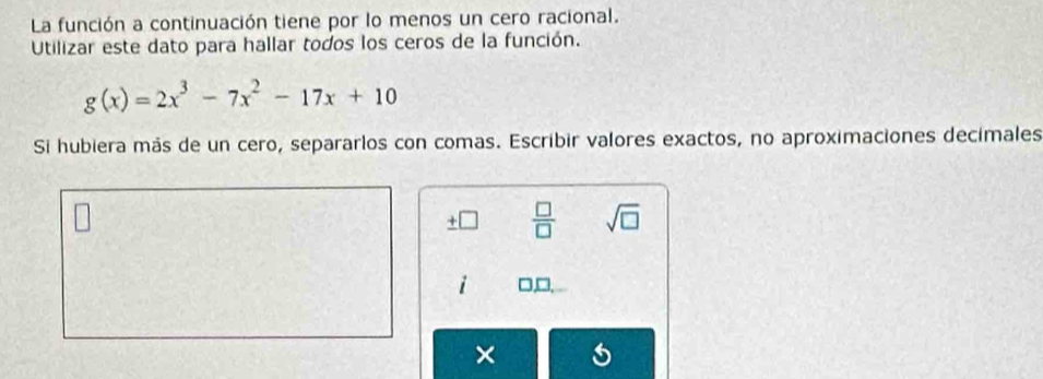 La función a continuación tiene por lo menos un cero racional. 
Utilizar este dato para hallar todos los ceros de la función.
g(x)=2x^3-7x^2-17x+10
Si hubiera más de un cero, separarlos con comas. Escribir valores exactos, no aproximaciones decimales 
_ +□  □ /□   sqrt(□ )
i □,□, 
×