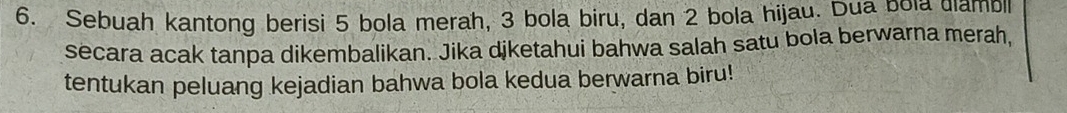 Sebuah kantong berisi 5 bola merah, 3 bola biru, dan 2 bola hijau. Dua bola diambl 
secara acak tanpa dikembalikan. Jika djketahui bahwa salah satu bola berwarna merah, 
tentukan peluang kejadian bahwa bola kedua berwarna biru!