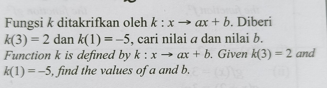 Fungsi k ditakrifkan oleh k:xto ax+b. Diberi
k(3)=2 dan _ k(1)=-5 , cari nilai a dan nilai b. 
Function k is defined by k:xto ax+b. Given k(3)=2 and
k(1)=-5 , find the values of a and b.