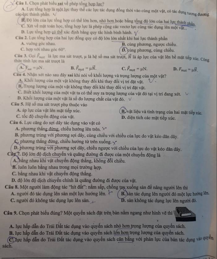 Chọn phát biểu sai về phép tổng hợp lực?
A. Lực tổng hợp là một lực thay thể các lực tác dụng đồng thời vào cùng một vật, có tác dụng tương đương
các lực thành phần.
B, Độ lớn của lực tổng hợp có thể lớn hơn, nhỏ hơn hoặc bằng tổng độ lớn của hai lực thành phần,
C. Xét về mặt toán học, tổng hợp lực là phép cộng các vectơ lực cùng tác dụng lên một vật ,
D. Lực tổng hợp có thể xác định bằng quy tắc hình bình hành. √-
Câu 2. Lực tổng hợp của hai lực đồng quy có độ lớn lớn nhất khi hai lực thành phần
A. vuông góc nhau. B. cùng phương, ngược chiều.
C. hợp với nhau góc 60°, D. cùng phương, cùng chiều.
Câu 3. Gọi Ấa là lực ma sát trượt, μ là hệ số ma sát trượt, vector N là áp lực của vật lên bể mặt tiếp xúc. Công
thức tính lực ma sát trượt là
A. F_max=mu N. B. vector F_mst=mu vector N. C. vector F_mst=mu N. D. F_mst=mu overline N.
Câu 4. Nhận xét nào sau đây sai khi nói về khối lượng và trọng lượng của một vật?
A. Khổi lượng của một vật không thay đổi khi thay đổi vị trí đặt vật.
B. Trọng lượng của một vật không thay đổi khi thay đổi vị trí đặt vật.
C. Biết khối lượng của một vật ta có thể suy ra trọng lượng của vật đó tại vị trí đang xét.
D. Khối lượng của một vật là số đo lượng chất của vật đó.
Câu 5. Hệ số ma sát trượt phụ thuộc vào
A. áp lực của vật lên mặt tiếp xúc. Bộ vật liệu và tình trạng của hai mật tiếp xúc.
C. tốc độ chuyển động của vật. D. diện tích các mặt tiếp xúc.
Câu 6. Lực căng do sợi dây tác dụng vào vật có
A. phương thắng đứng, chiều hướng lên trên.
B. phương trùng với phương sợi dây, cùng chiều với chiều của lực do vật kéo dãn dây.
C. phương thẳng đứng, chiều hướng từ trên xuống.
D. phương trùng với phương sợi dây, chiều ngược với chiều của lực do vật kéo dãn dây.
Cầu 7. Độ lớn độ dịch chuyển và quãng đường đi được của một chuyển động là
A. bằng nhau khi vật chuyển động thắng, không đổi chiều.
B. luôn luôn bằng nhau trong mọi trường hợp.
C. bằng nhau khi vật chuyền động thẳng.
D. độ lớn độ dịch chuyển chính là quãng đường đi được của vật.
Câu 8. Một người làm động tác “hít đất”: nằm sắp, chống tay xuống sản để nâng người lên thì
A. người đó tác dụng lên sản một lực hướng lên. B. sản tác dụng lên người đó một lực hướng lên.
C. người đó không tác dụng lực lên sàn. D. sản không tác dụng lực lên người đó.
Câu 9. Chọn phát biểu đúng? Một quyền sách đặt trên bàn nằm ngang như hình vẽ thì
A. lực hấp dẫn do Trái Đất tác dụng vào quyền sách nhỏ hơn trọng lượng của quyền sách.
B. lực hấp dẫn do Trái Đất tác dụng vào quyền sách lớn hơn trọng lượng của quyền sách.
C. lực hấp dẫn do Trái Đất tác dụng vào quyền sách cân bằng với phản lực của bản tác dụng vào quyền
sách.