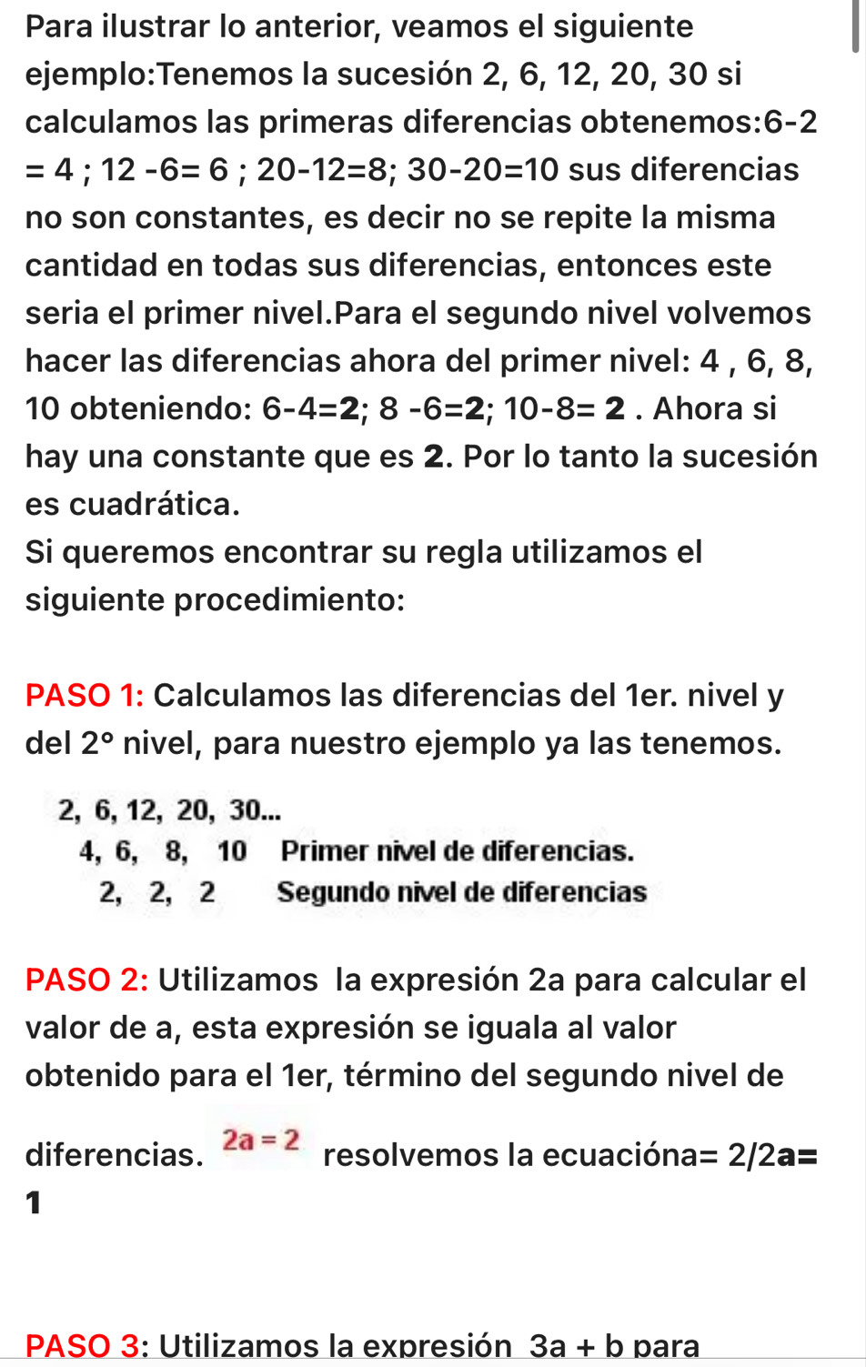 Para ilustrar lo anterior, veamos el siguiente
ejemplo:Tenemos la sucesión 2, 6, 12, 20, 30 si
calculamos las primeras diferencias obtenemos: 6-2
=4;12-6=6; 20-12=8; 30-20=10 sus diferencias
no son constantes, es decir no se repite la misma
cantidad en todas sus diferencias, entonces este
seria el primer nivel.Para el segundo nivel volvemos
hacer las diferencias ahora del primer nivel: 4 , 6, 8,
10 obteniendo: 6-4=2; 8-6=2; 10-8=2. Ahora si
hay una constante que es 2. Por lo tanto la sucesión
es cuadrática.
Si queremos encontrar su regla utilizamos el
siguiente procedimiento:
PASO 1: Calculamos las diferencias del 1er. nivel y
del 2° nivel, para nuestro ejemplo ya las tenemos.
2, 6, 12, 20, 30...
4, 6, 8, 10 Primer nivel de diferencias.
2, 2, 2 Segundo nivel de diferencias
PASO 2: Utilizamos la expresión 2a para calcular el
valor de a, esta expresión se iguala al valor
obtenido para el 1er, término del segundo nivel de
diferencias. 2a=2 resolvemos la ecuacióna =2/2a=
1
PASO 3: Utilizamos la expresión 3a+b para